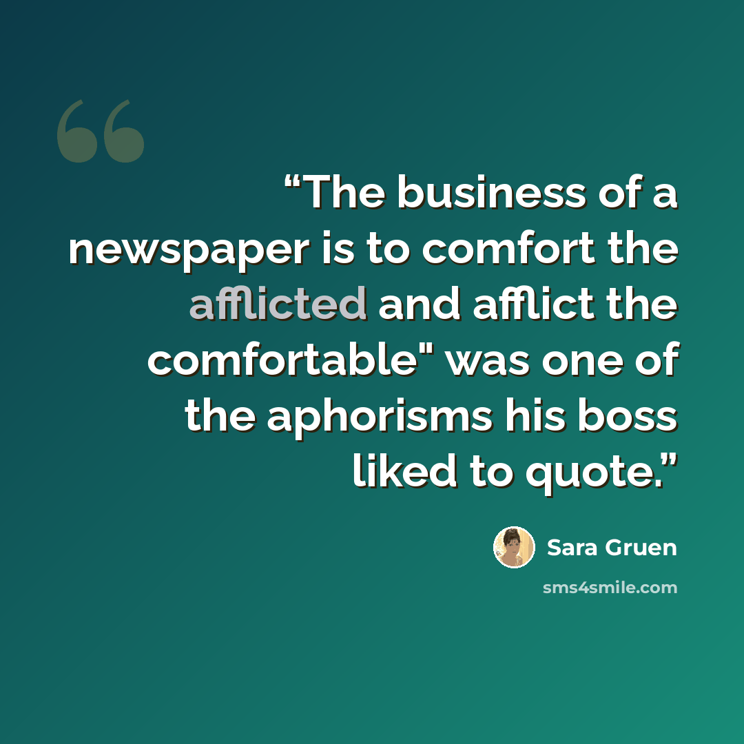 “The business of a newspaper is to comfort the afflicted and afflict the comfortable" was one of the aphorisms his boss liked to quote.” quote by Sara Gruen