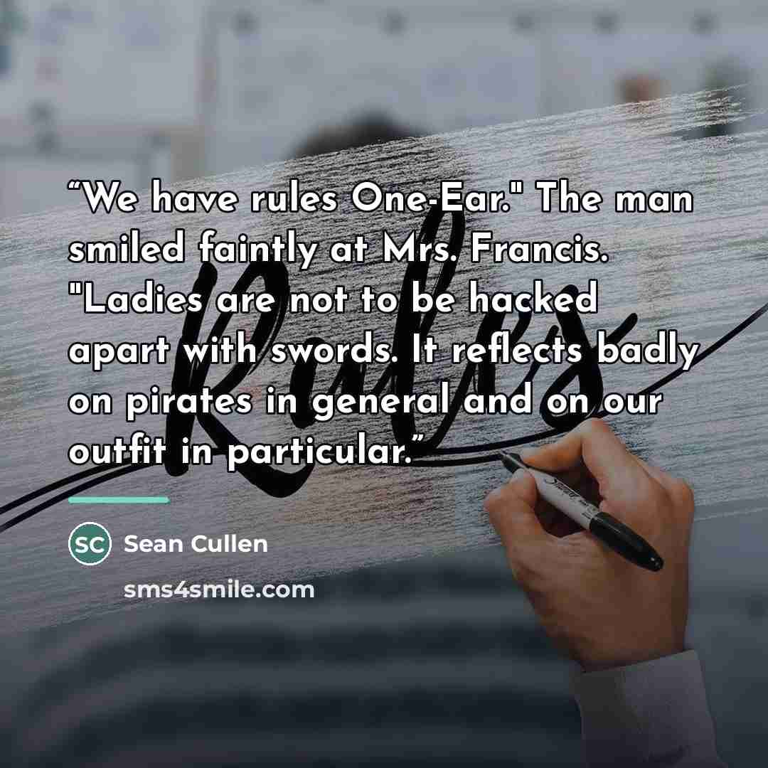 “We have rules One-Ear." The man smiled faintly at Mrs. Francis. "Ladies are not to be hacked apart with swords. It reflects badly on pirates in general and on our outfit in particular.” quote by Sean Cullen