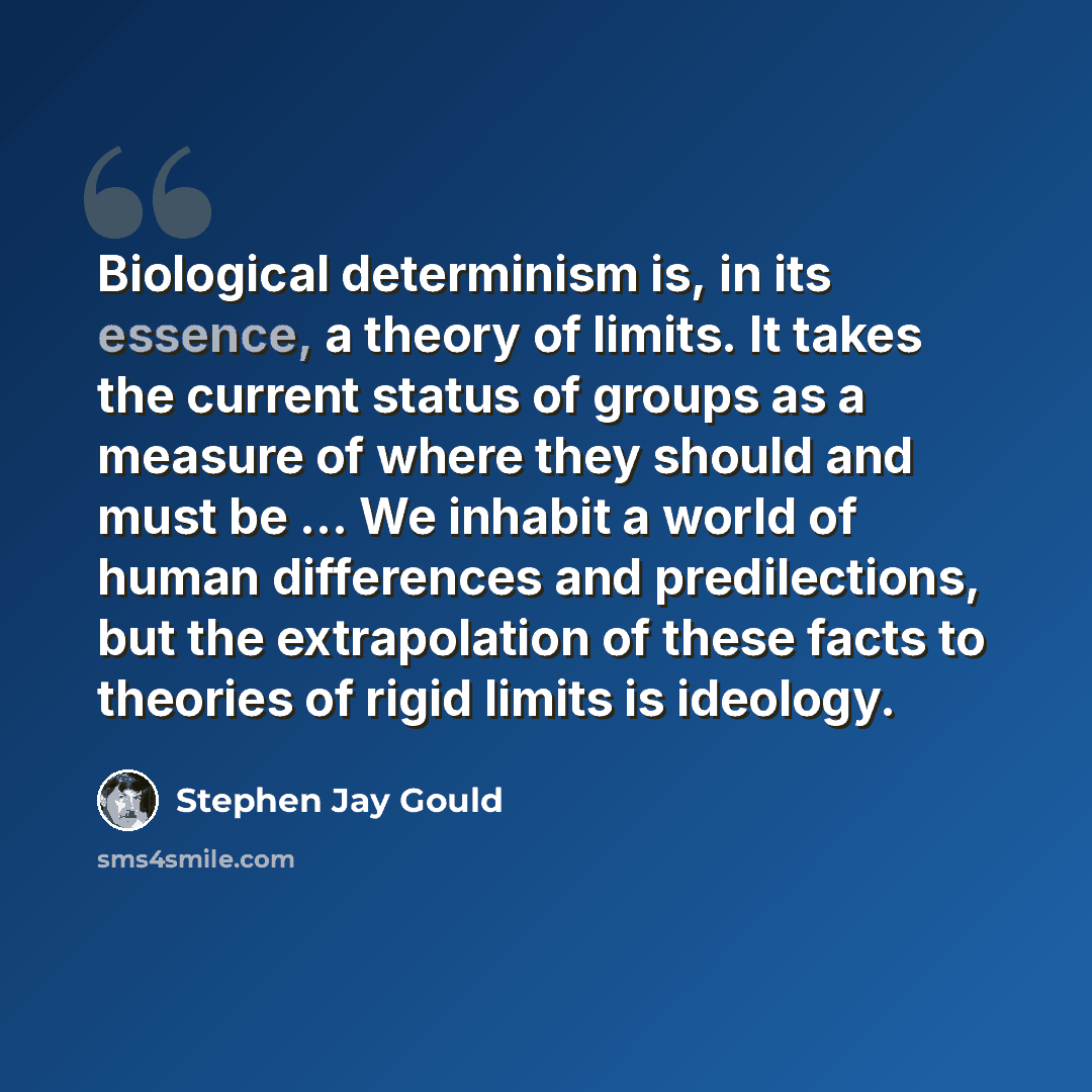 “Biological determinism is, in its essence, a theory of limits. It takes the current status of groups as a measure of where they should and must be ... We inhabit a world of human differences and predilections, but the extrapolation of these facts to theories of rigid limits is ideology.” quote by Stephen Jay Gould