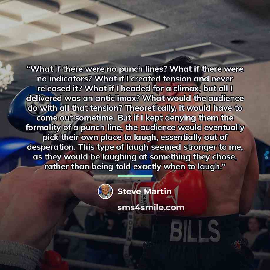 “What if there were no punch lines? What if there were no indicators? What if I created tension and never released it? What if I headed for a climax, but all I delivered was an anticlimax? What would the audience do with all that tension? Theoretically, it would have to come out sometime. But if I…” quote by Steve Martin