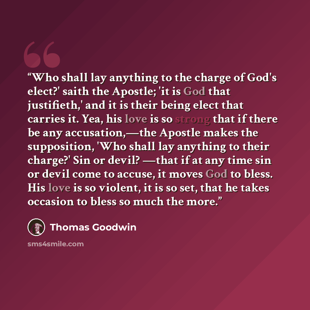“Who shall lay anything to the charge of God's elect?' saith the Apostle; 'it is God that justifieth,' and it is their being elect that carries it. Yea, his love is so strong that if there be any accusation,—the Apostle makes the supposition, 'Who shall lay anything to their charge?' Sin or devil?…” quote by Thomas Goodwin