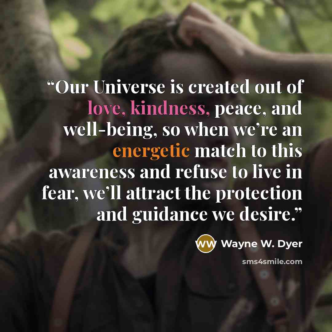 “Our Universe is created out of love, kindness, peace, and well-being, so when we’re an energetic match to this awareness and refuse to live in fear, we’ll attract the protection and guidance we desire.” quote by Wayne W. Dyer