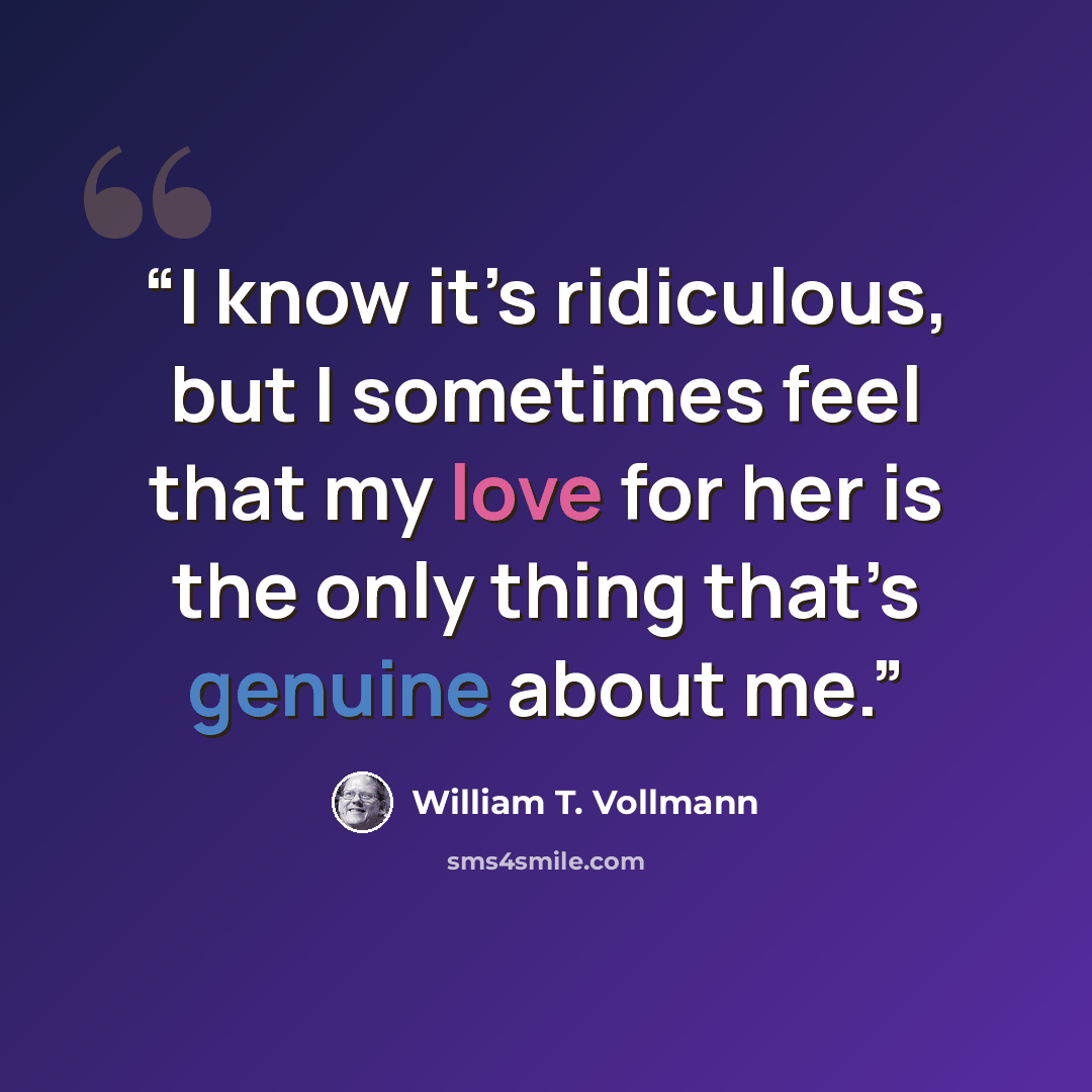 “I know it’s ridiculous, but I sometimes feel that my love for her is the only thing that’s genuine about me.” quote by William T. Vollmann