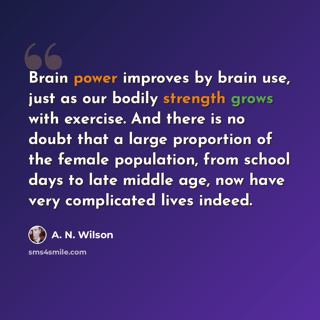“Brain power improves by brain use, just as our bodily strength grows with exercise. And there is no doubt that a large proportion of the female population, from school days to late middle age, now have very complicated lives indeed.” quote by A. N. Wilson