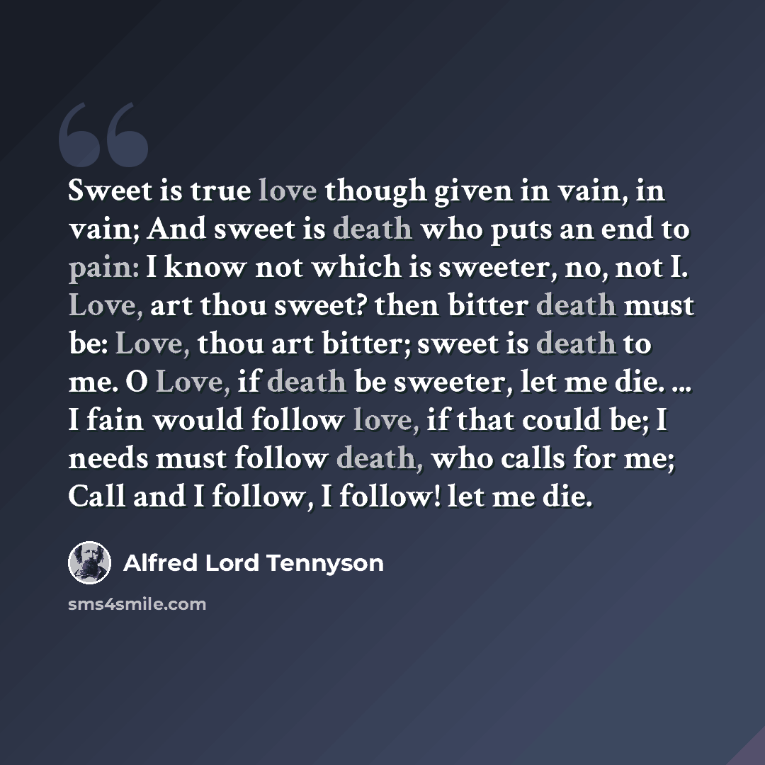 “Sweet is true love though given in vain, in vain; And sweet is death who puts an end to pain: I know not which is sweeter, no, not I. Love, art thou sweet? then bitter death must be: Love, thou art bitter; sweet is death to me. O Love, if death be sweeter, let me die. ... I fain would follow love…” quote by Alfred Lord Tennyson