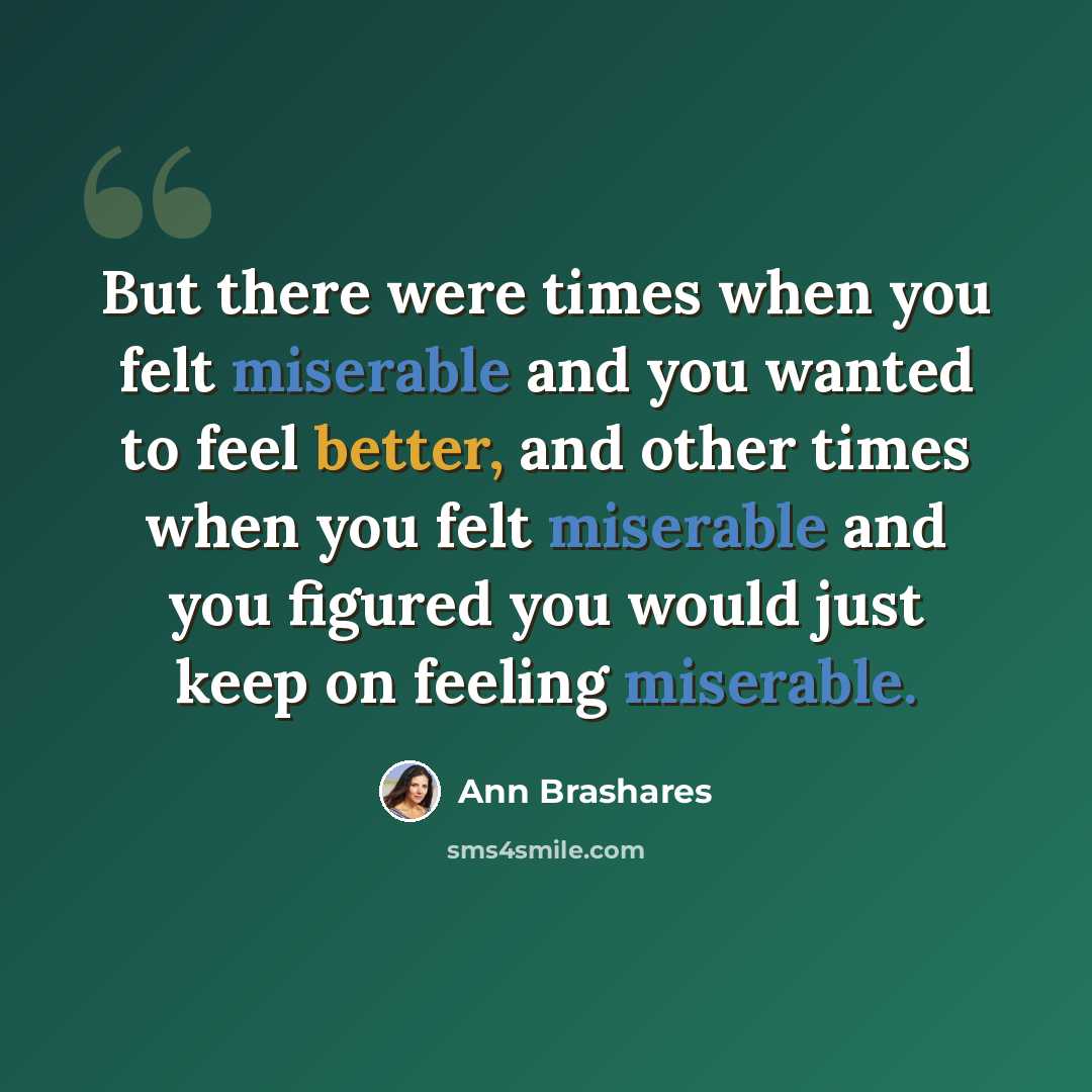 “But there were times when you felt miserable and you wanted to feel better, and other times when you felt miserable and you figured you would just keep on feeling miserable.” quote by Ann Brashares