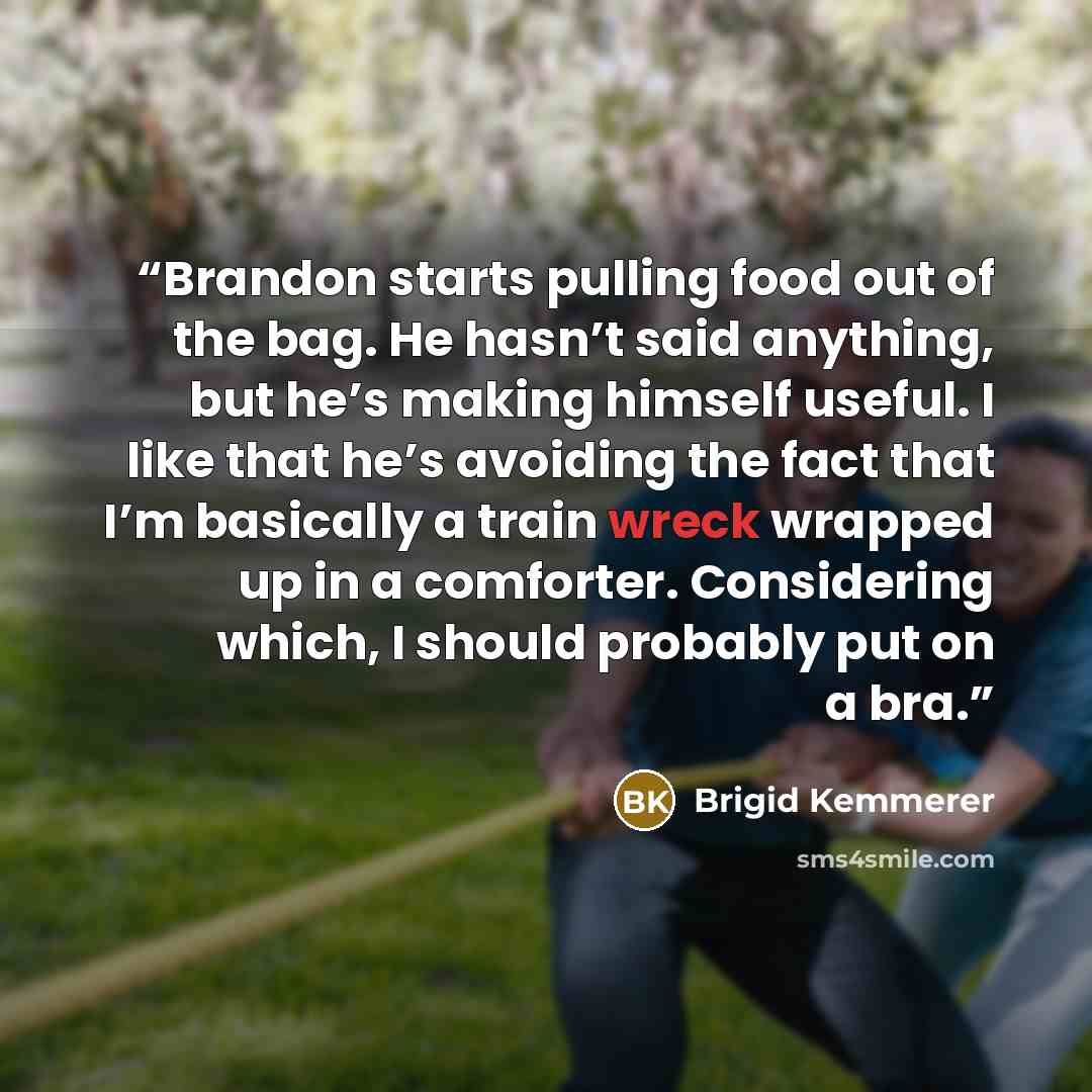 “Brandon starts pulling food out of the bag. He hasn’t said anything, but he’s making himself useful. I like that he’s avoiding the fact that I’m basically a train wreck wrapped up in a comforter. Considering which, I should probably put on a bra.” quote by Brigid Kemmerer