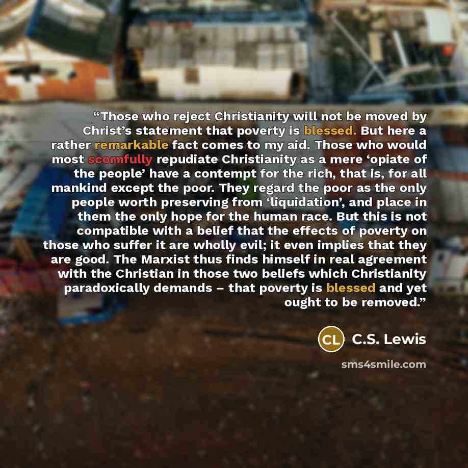“Those who reject Christianity will not be moved by Christ’s statement that poverty is blessed. But here a rather remarkable fact comes to my aid. Those who would most scornfully repudiate Christianity as a mere ‘opiate of the people’ have a contempt for the rich, that is, for all mankind except…” quote by C.S. Lewis