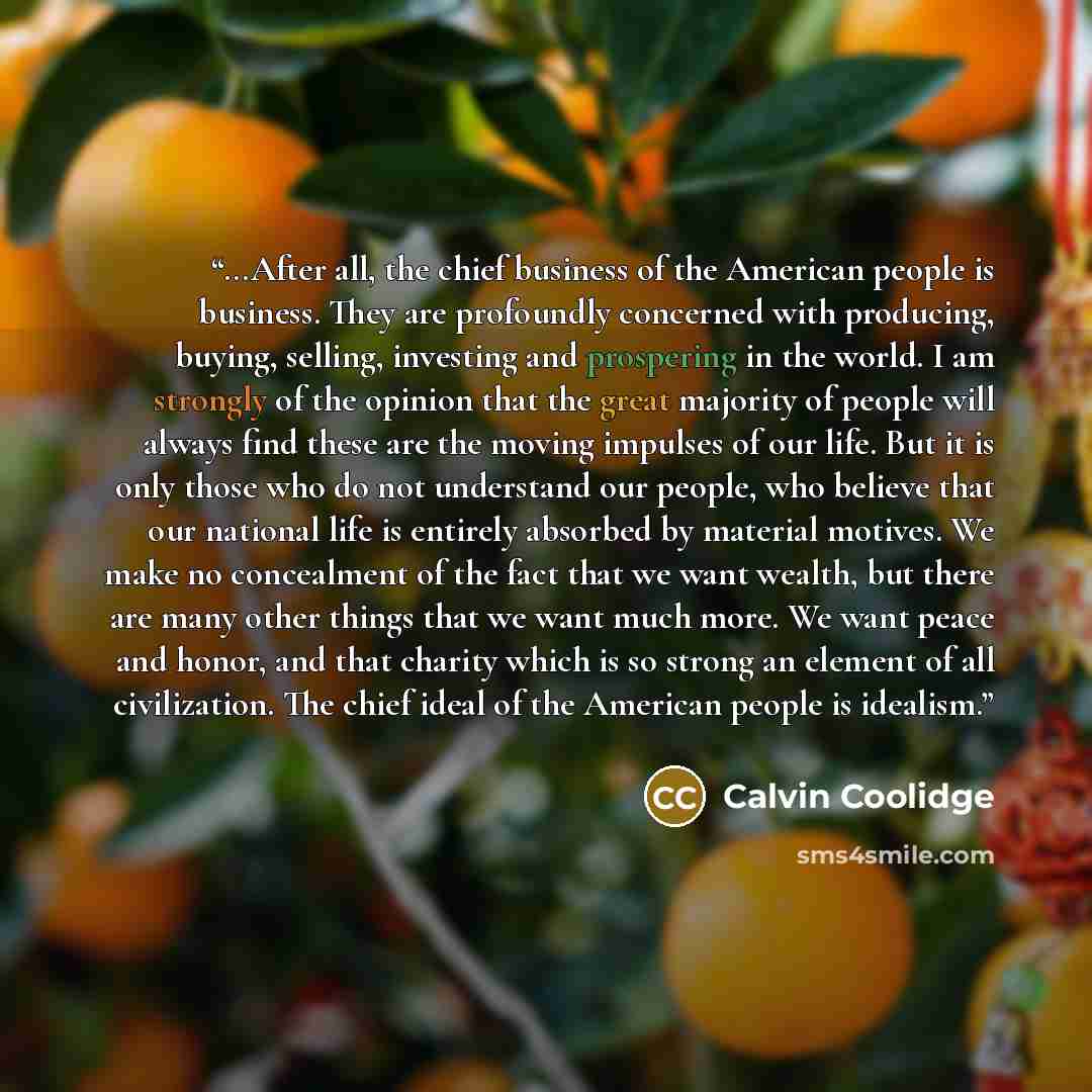 “...After all, the chief business of the American people is business. They are profoundly concerned with producing, buying, selling, investing and prospering in the world. I am strongly of the opinion that the great majority of people will always find these are the moving impulses of our life. But…” quote by Calvin Coolidge