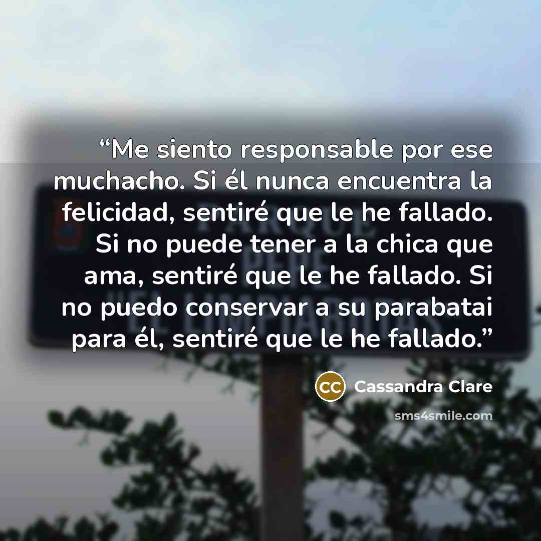 “Me siento responsable por ese muchacho. Si él nunca encuentra la felicidad, sentiré que le he fallado. Si no puede tener a la chica que ama, sentiré que le he fallado. Si no puedo conservar a su parabatai para él, sentiré que le he fallado.” quote by Cassandra Clare
