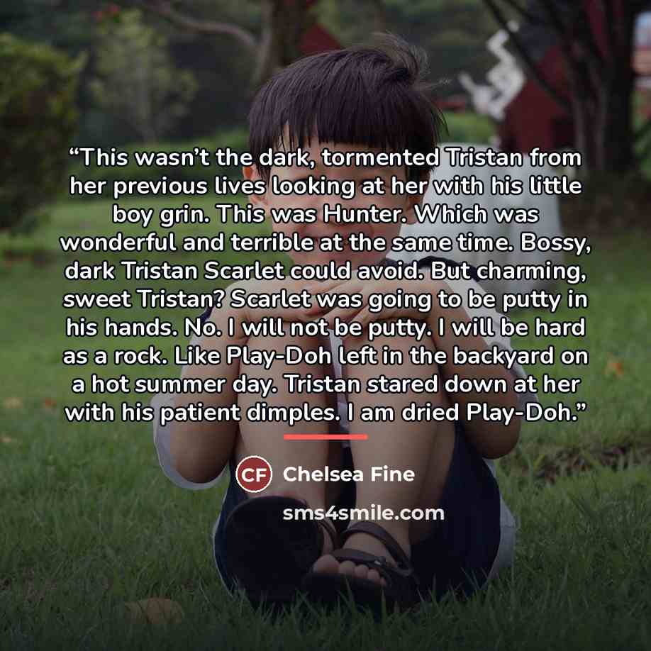 “This wasn’t the dark, tormented Tristan from her previous lives looking at her with his little boy grin. This was Hunter. Which was wonderful and terrible at the same time. Bossy, dark Tristan Scarlet could avoid. But charming, sweet Tristan? Scarlet was going to be putty in his hands. No. I will…” quote by Chelsea Fine