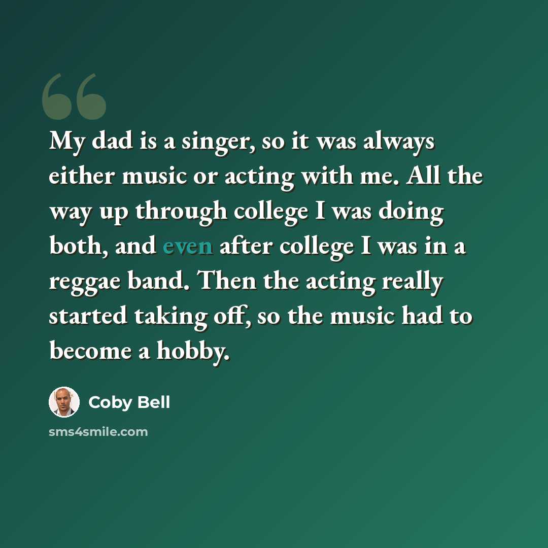 “My dad is a singer, so it was always either music or acting with me. All the way up through college I was doing both, and even after college I was in a reggae band. Then the acting really started taking off, so the music had to become a hobby.” quote by Coby Bell