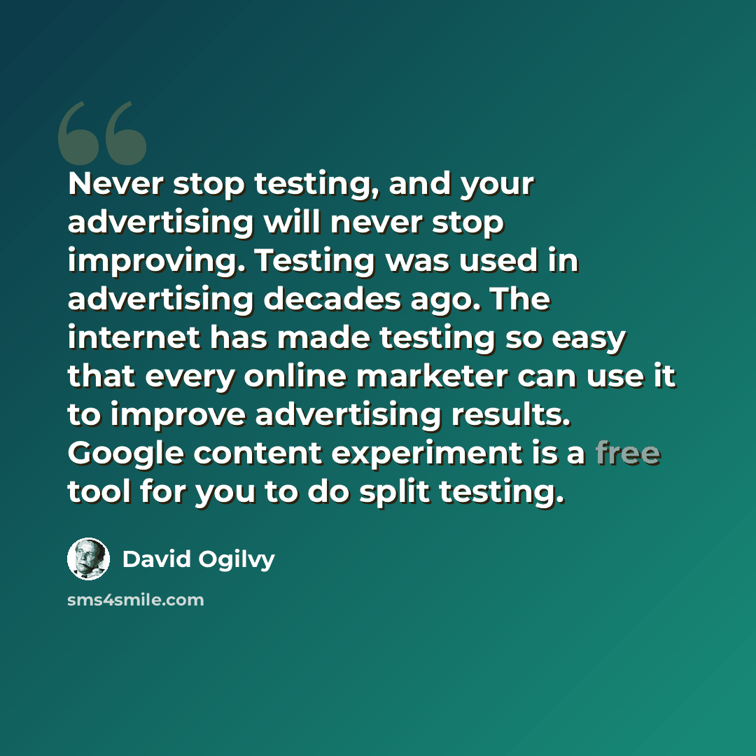“Never stop testing, and your advertising will never stop improving. Testing was used in advertising decades ago. The internet has made testing so easy that every online marketer can use it to improve advertising results. Google content experiment is a free tool for you to do split testing.” quote by David Ogilvy