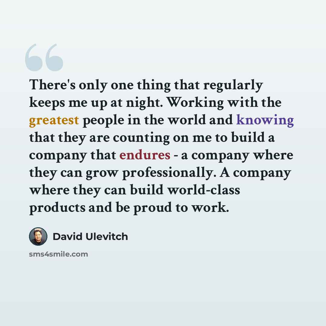 “There's only one thing that regularly keeps me up at night. Working with the greatest people in the world and knowing that they are counting on me to build a company that endures - a company where they can grow professionally. A company where they can build world-class products and be proud to work.” quote by David Ulevitch