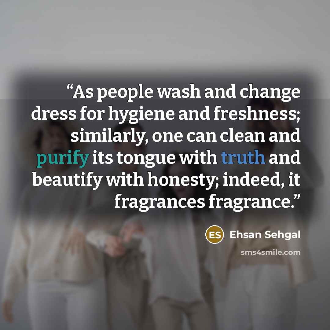 “As people wash and change dress for hygiene and freshness; similarly, one can clean and purify its tongue with truth and beautify with honesty; indeed, it fragrances fragrance.” quote by Ehsan Sehgal