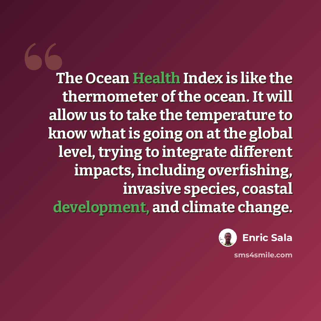 “The Ocean Health Index is like the thermometer of the ocean. It will allow us to take the temperature to know what is going on at the global level, trying to integrate different impacts, including overfishing, invasive species, coastal development, and climate change.” quote by Enric Sala