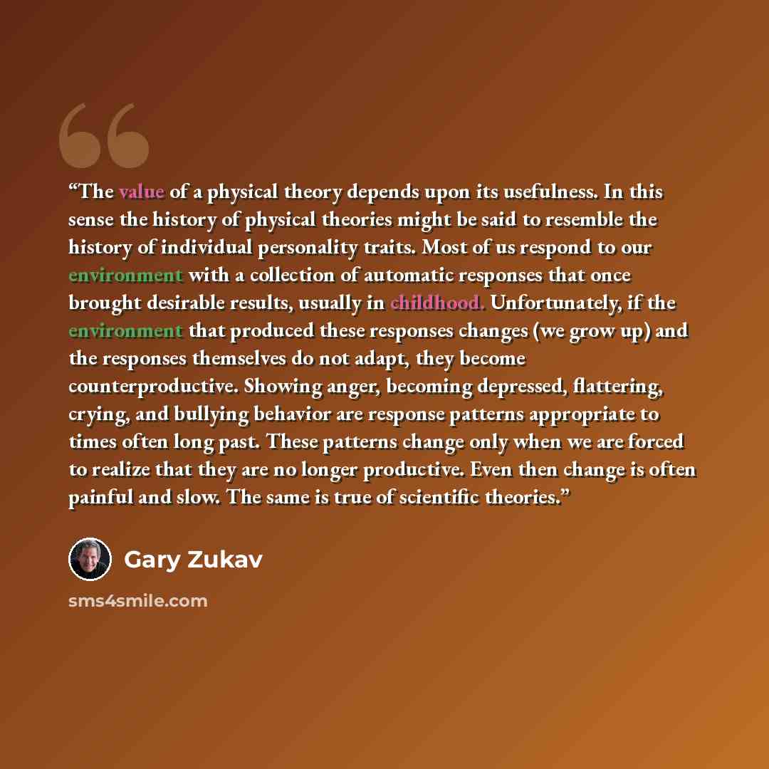 “The value of a physical theory depends upon its usefulness. In this sense the history of physical theories might be said to resemble the history of individual personality traits. Most of us respond to our environment with a collection of automatic responses that once brought desirable results…” quote by Gary Zukav