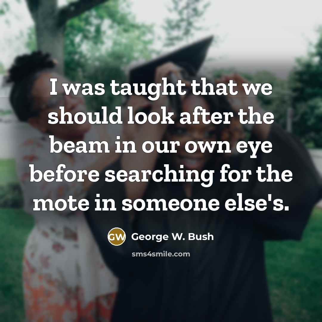 “I was taught that we should look after the beam in our own eye before searching for the mote in someone else's.” quote by George W. Bush