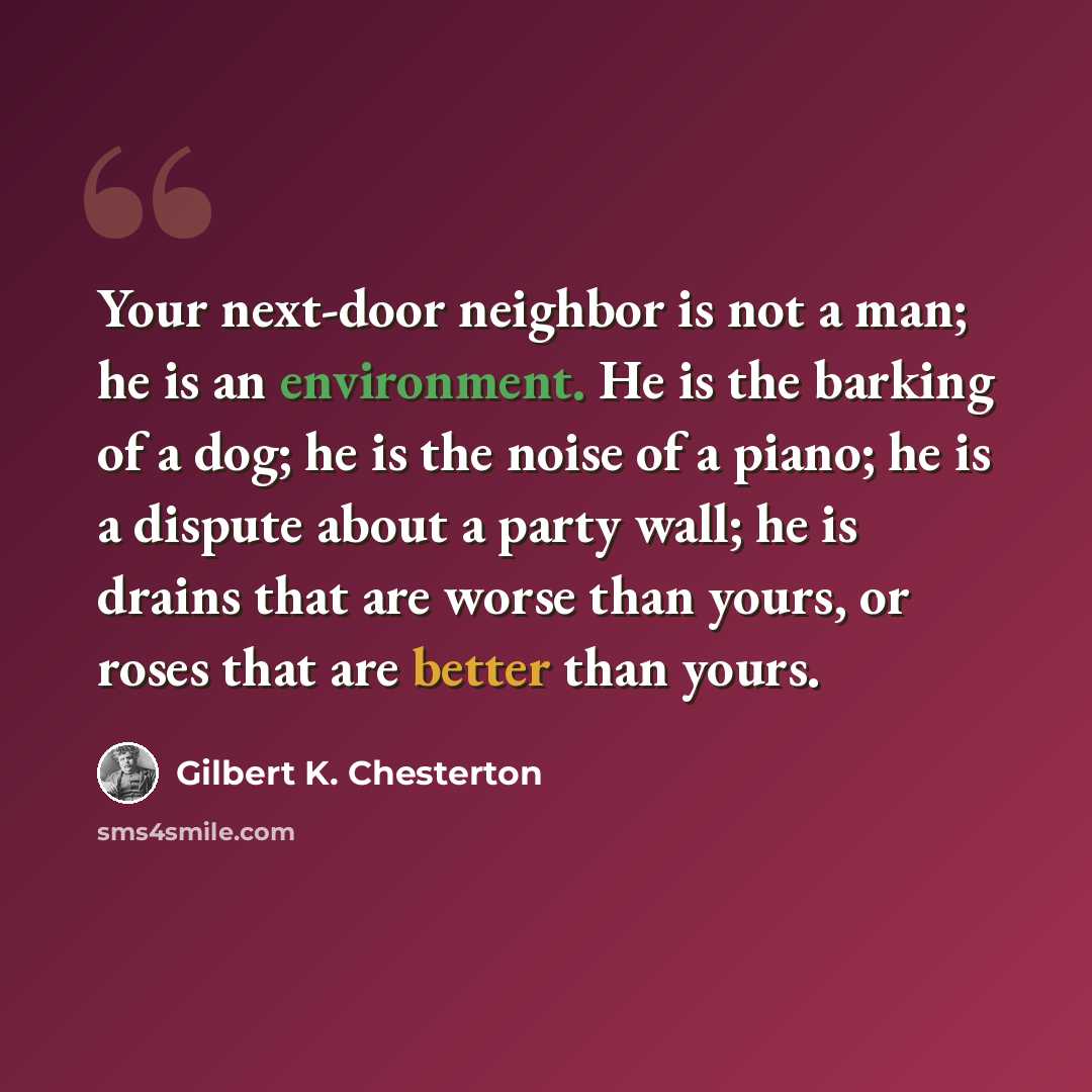 “Your next-door neighbor is not a man; he is an environment. He is the barking of a dog; he is the noise of a piano; he is a dispute about a party wall; he is drains that are worse than yours, or roses that are better than yours.” quote by Gilbert K. Chesterton