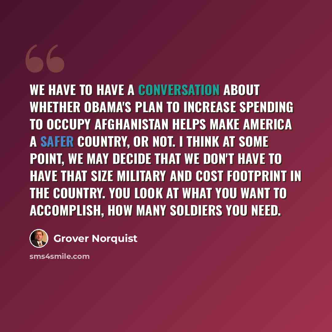 “We have to have a conversation about whether Obama's plan to increase spending to occupy Afghanistan helps make America a safer country, or not. I think at some point, we may decide that we don't have to have that size military and cost footprint in the country. You look at what you want to…” quote by Grover Norquist