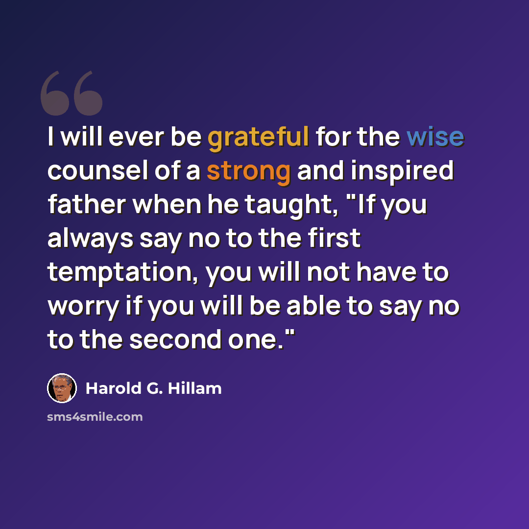 “I will ever be grateful for the wise counsel of a strong and inspired father when he taught, "If you always say no to the first temptation, you will not have to worry if you will be able to say no to the second one."” quote by Harold G. Hillam