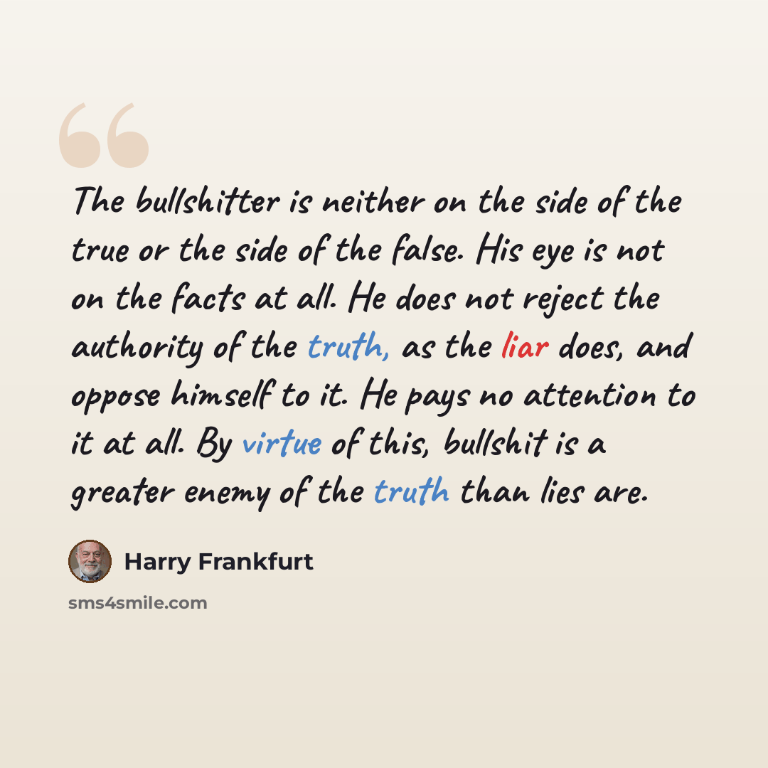 “The bullshitter is neither on the side of the true or the side of the false. His eye is not on the facts at all. He does not reject the authority of the truth, as the liar does, and oppose himself to it. He pays no attention to it at all. By virtue of this, bullshit is a greater enemy of the truth…” quote by Harry Frankfurt
