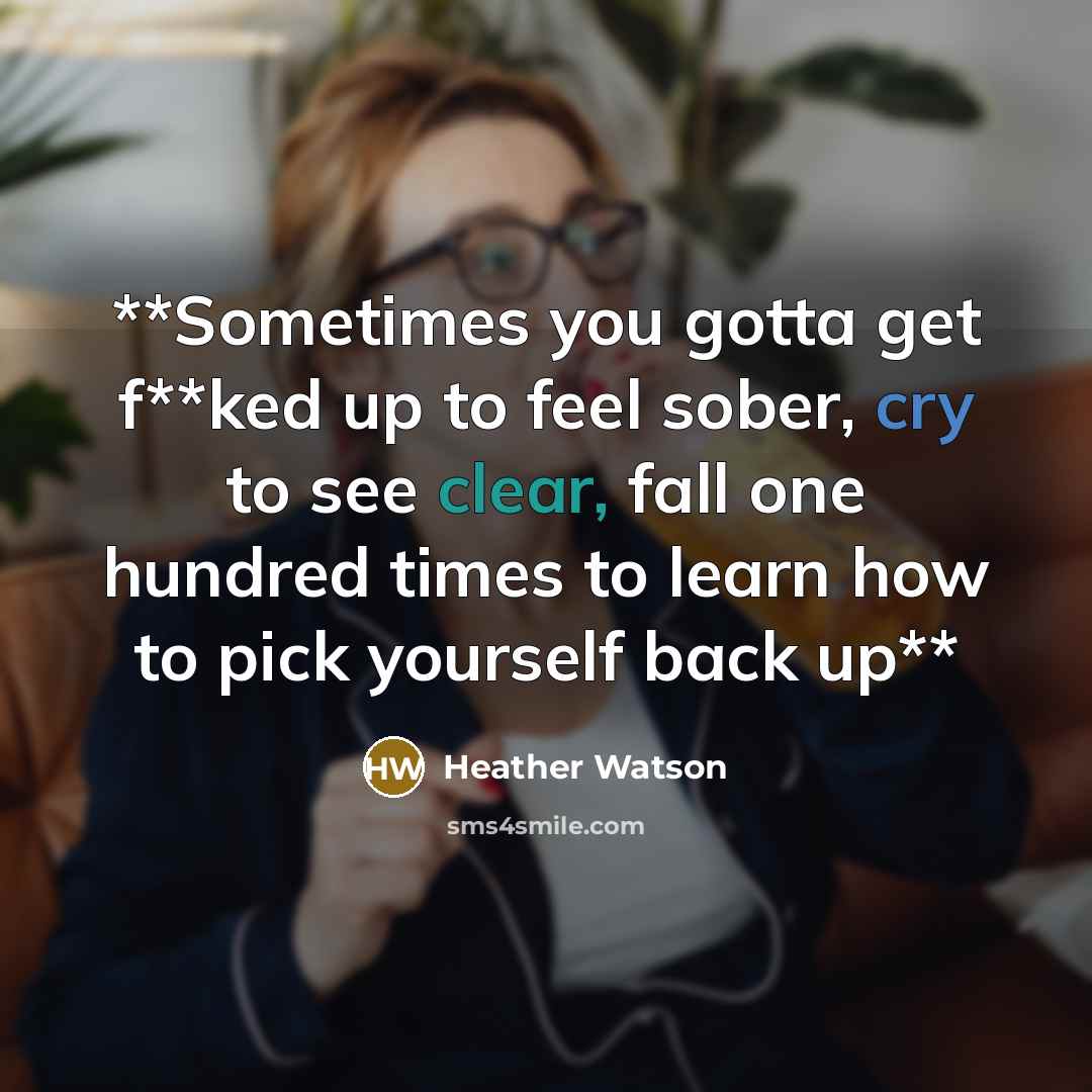 “**Sometimes you gotta get f**ked up to feel sober, cry to see clear, fall one hundred times to learn how to pick yourself back up**” quote by Heather Watson