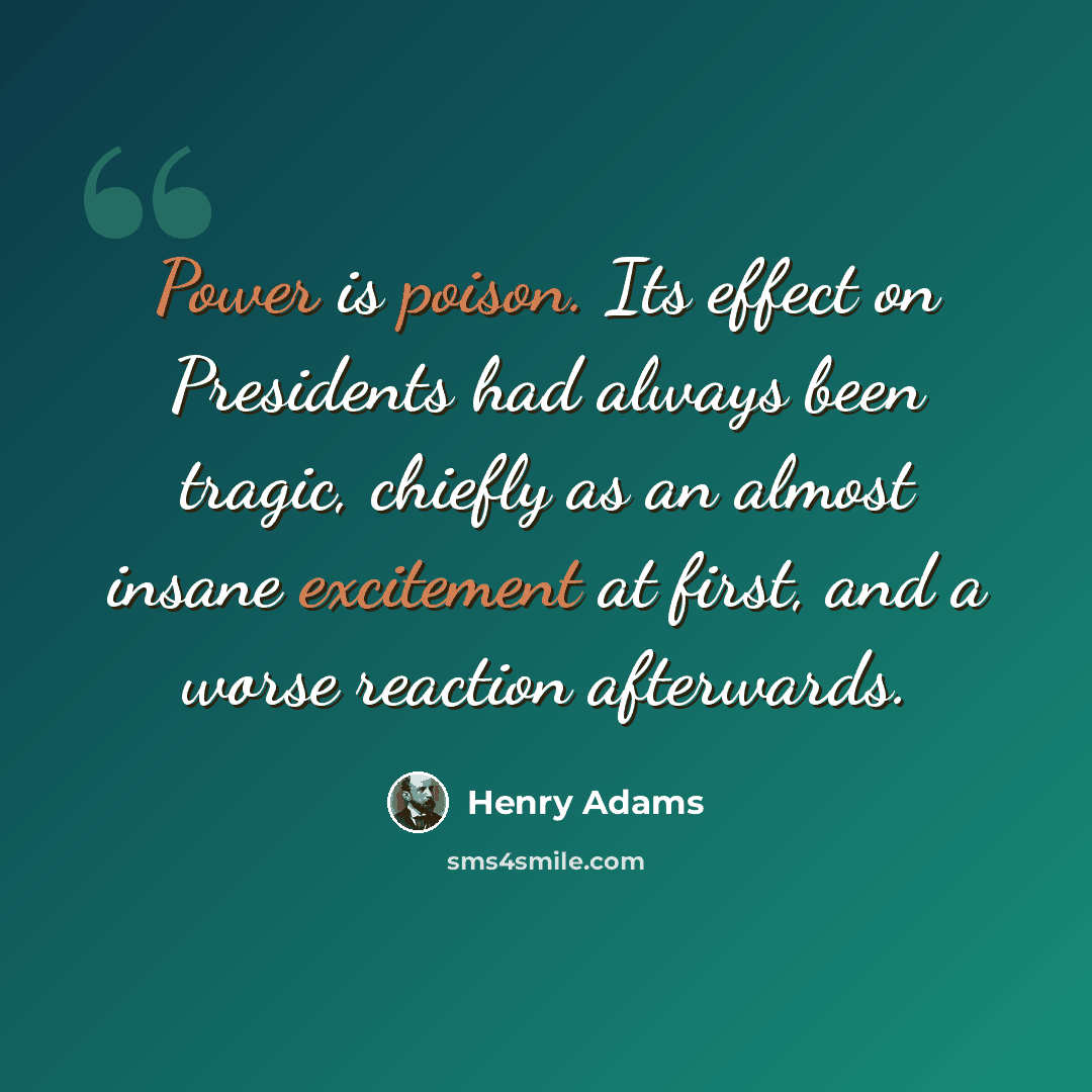 “Power is poison. Its effect on Presidents had always been tragic, chiefly as an almost insane excitement at first, and a worse reaction afterwards.” quote by Henry Adams