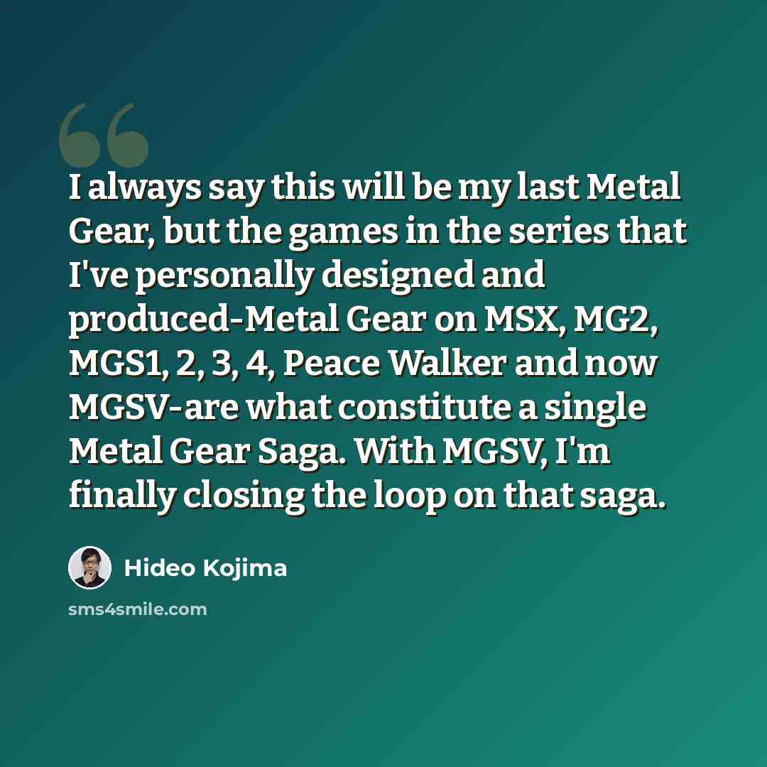 “I always say this will be my last Metal Gear, but the games in the series that I've personally designed and produced-Metal Gear on MSX, MG2, MGS1, 2, 3, 4, Peace Walker and now MGSV-are what constitute a single Metal Gear Saga. With MGSV, I'm finally closing the loop on that saga.” quote by Hideo Kojima