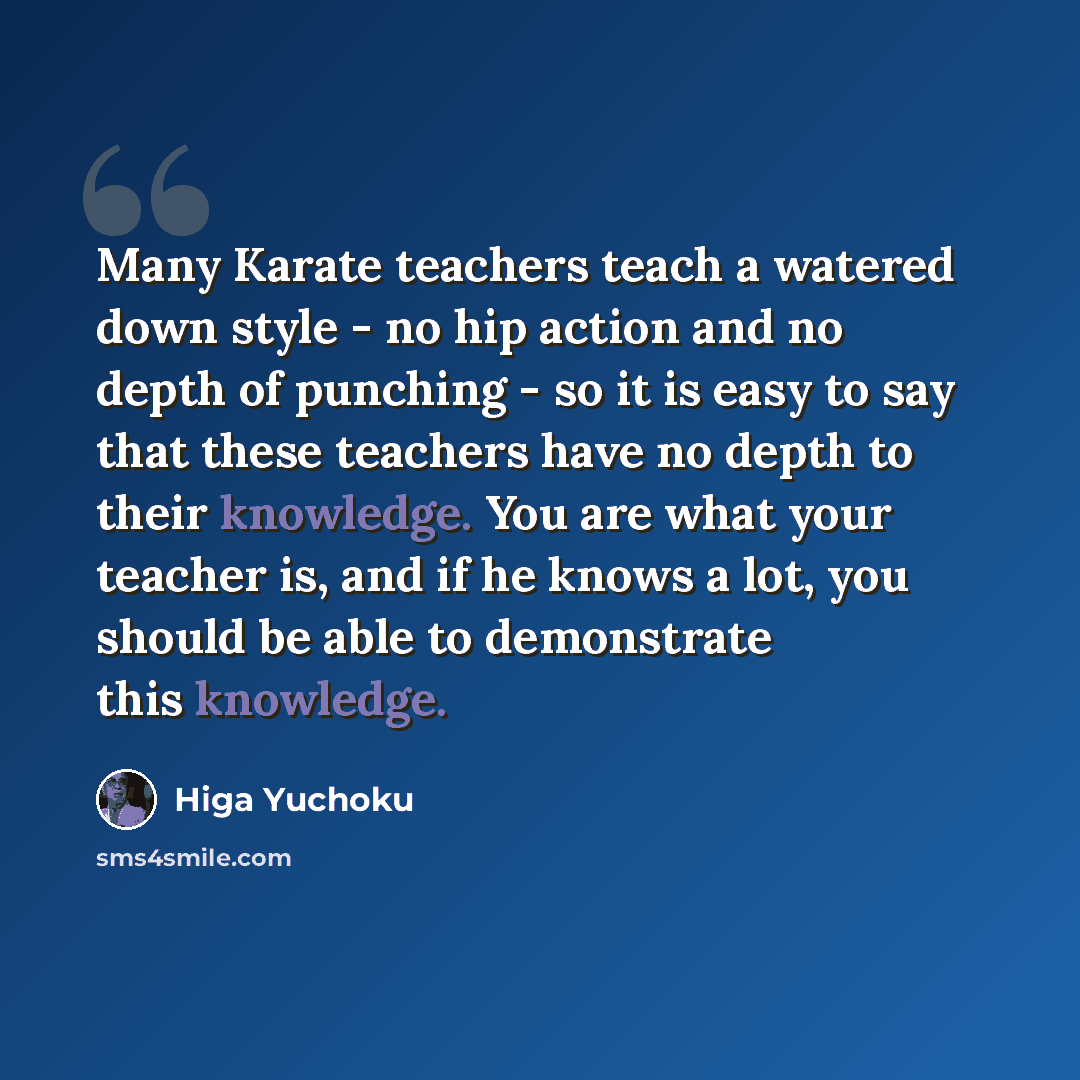 “Many Karate teachers teach a watered down style - no hip action and no depth of punching - so it is easy to say that these teachers have no depth to their knowledge. You are what your teacher is, and if he knows a lot, you should be able to demonstrate this knowledge.” quote by Higa Yuchoku