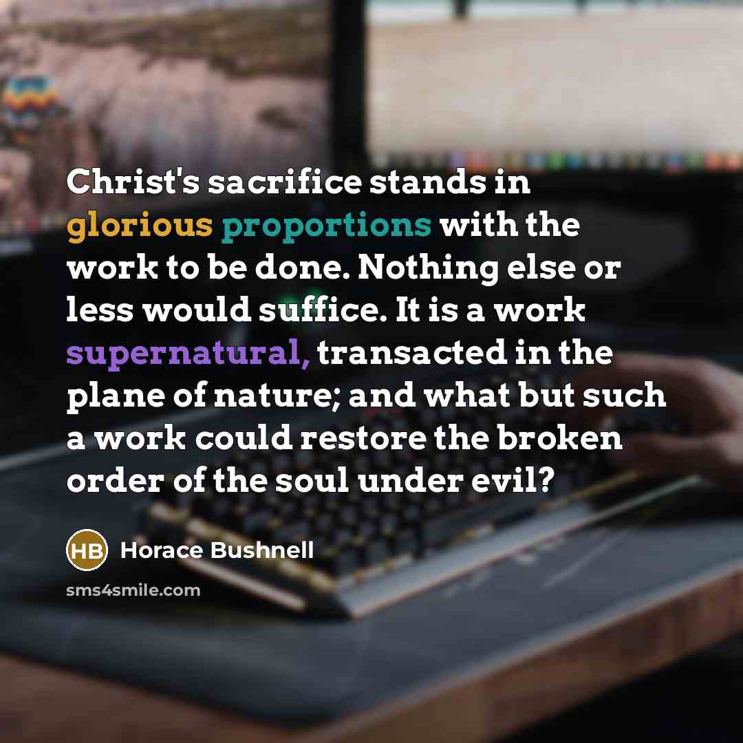 “Christ's sacrifice stands in glorious proportions with the work to be done. Nothing else or less would suffice. It is a work supernatural, transacted in the plane of nature; and what but such a work could restore the broken order of the soul under evil?” quote by Horace Bushnell