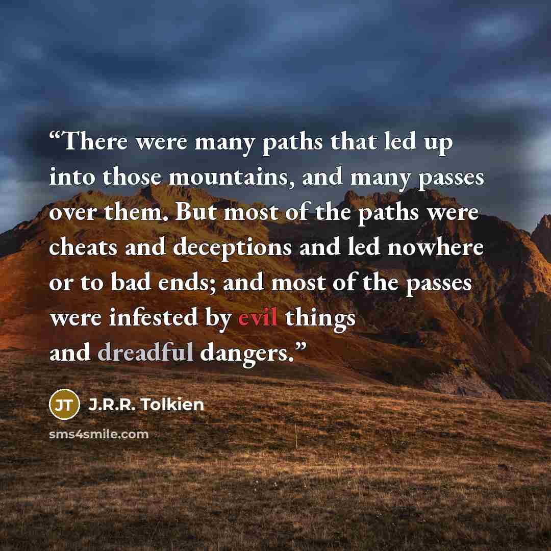 “There were many paths that led up into those mountains, and many passes over them. But most of the paths were cheats and deceptions and led nowhere or to bad ends; and most of the passes were infested by evil things and dreadful dangers.” quote by J.R.R. Tolkien