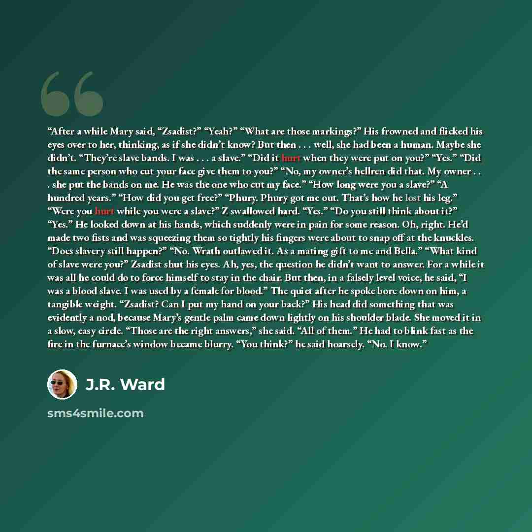 “After a while Mary said, “Zsadist?” “Yeah?” “What are those markings?” His frowned and flicked his eyes over to her, thinking, as if she didn’t know? But then . . . well, she had been a human. Maybe she didn’t. “They’re slave bands. I was . . . a slave.” “Did it hurt when they were put on you?”…” quote by J.R. Ward