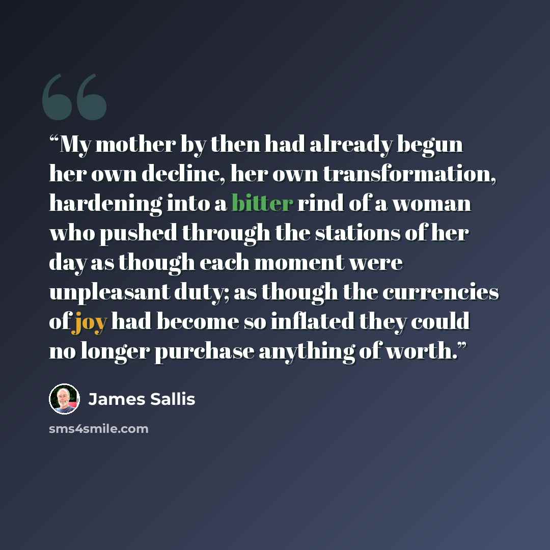“My mother by then had already begun her own decline, her own transformation, hardening into a bitter rind of a woman who pushed through the stations of her day as though each moment were unpleasant duty; as though the currencies of joy had become so inflated they could no longer purchase anything…” quote by James Sallis
