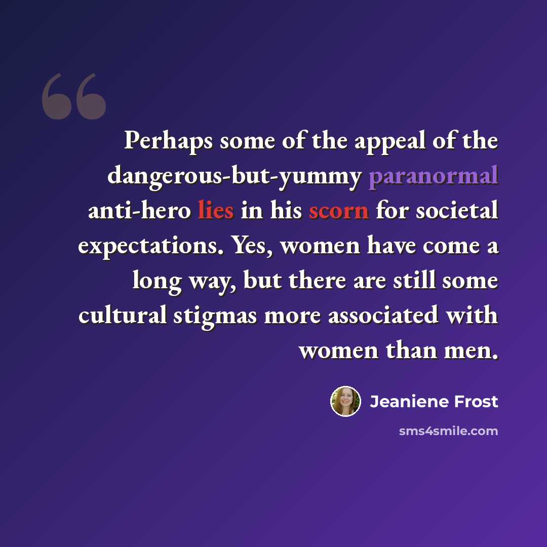 “Perhaps some of the appeal of the dangerous-but-yummy paranormal anti-hero lies in his scorn for societal expectations. Yes, women have come a long way, but there are still some cultural stigmas more associated with women than men.” quote by Jeaniene Frost