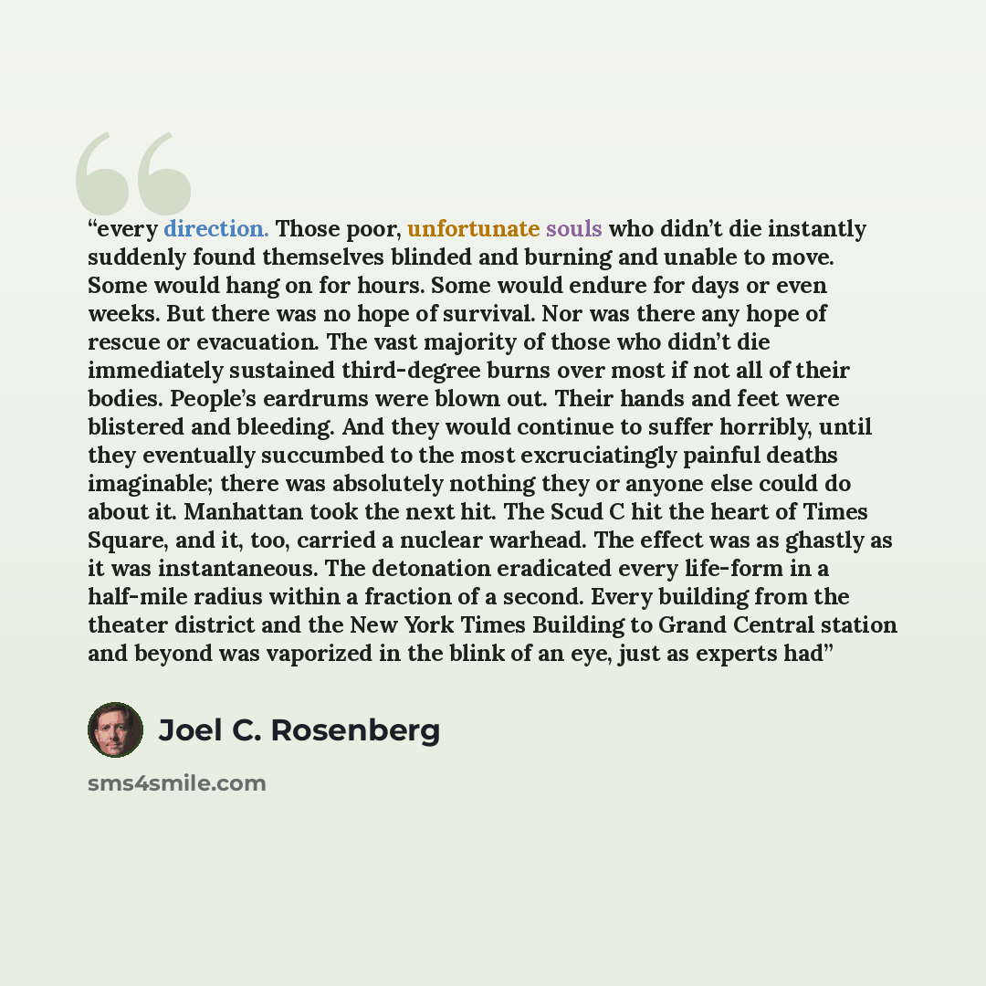 “every direction. Those poor, unfortunate souls who didn’t die instantly suddenly found themselves blinded and burning and unable to move. Some would hang on for hours. Some would endure for days or even weeks. But there was no hope of survival. Nor was there any hope of rescue or evacuation. The…” quote by Joel C. Rosenberg