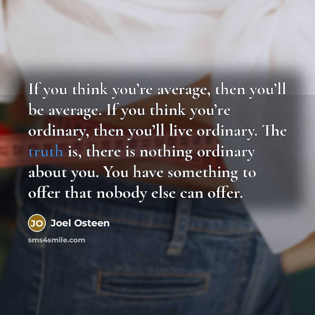 “If you think you’re average, then you’ll be average. If you think you’re ordinary, then you’ll live ordinary. The truth is, there is nothing ordinary about you. You have something to offer that nobody else can offer.” quote by Joel Osteen