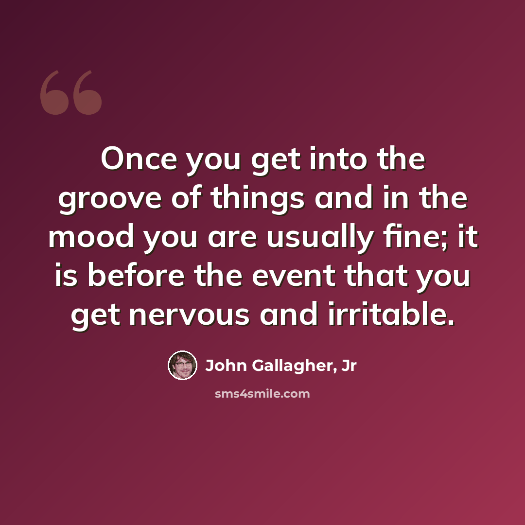 “Once you get into the groove of things and in the mood you are usually fine; it is before the event that you get nervous and irritable.” quote by John Gallagher, Jr