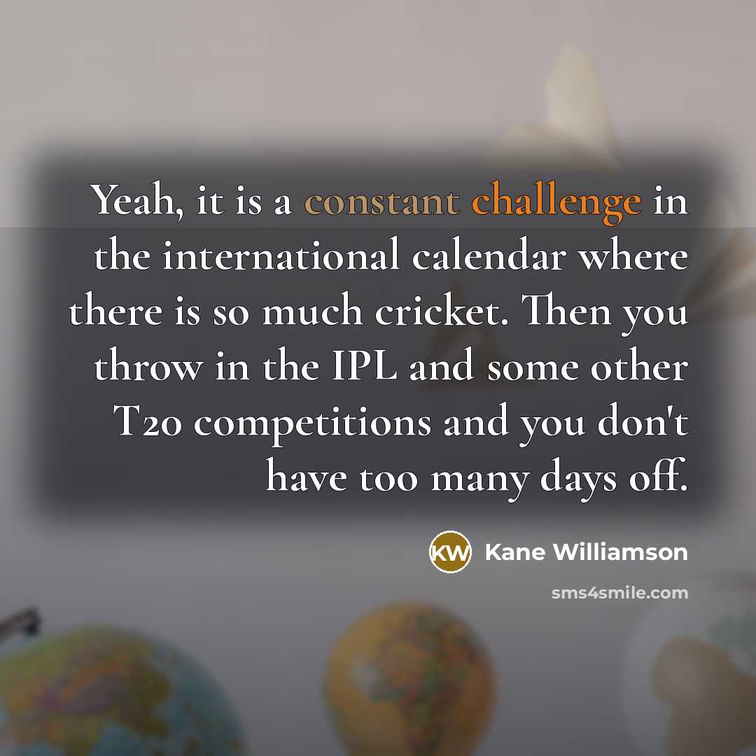“Yeah, it is a constant challenge in the international calendar where there is so much cricket. Then you throw in the IPL and some other T20 competitions and you don't have too many days off.” quote by Kane Williamson