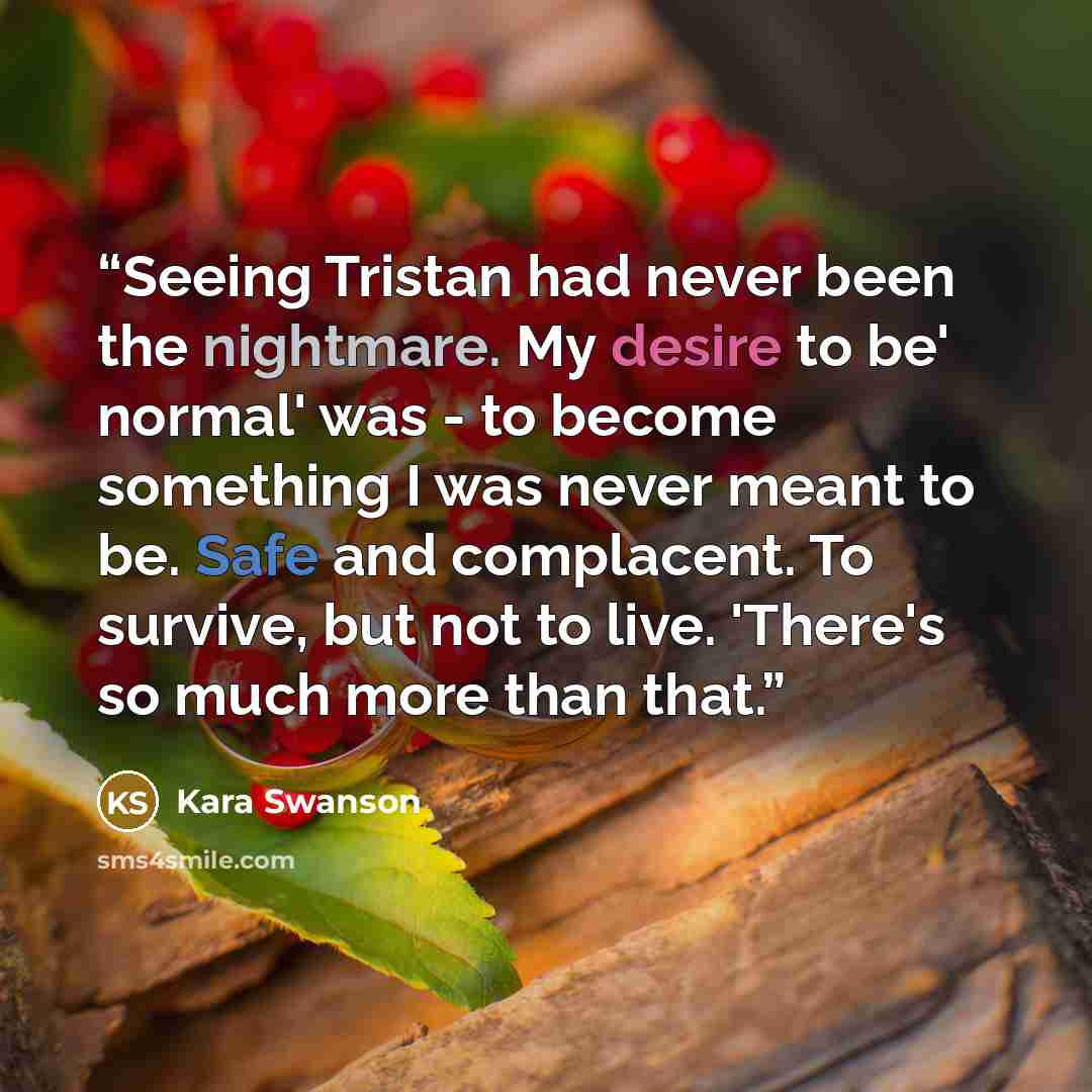 “Seeing Tristan had never been the nightmare. My desire to be' normal' was - to become something I was never meant to be. Safe and complacent. To survive, but not to live. 'There's so much more than that.” quote by Kara Swanson