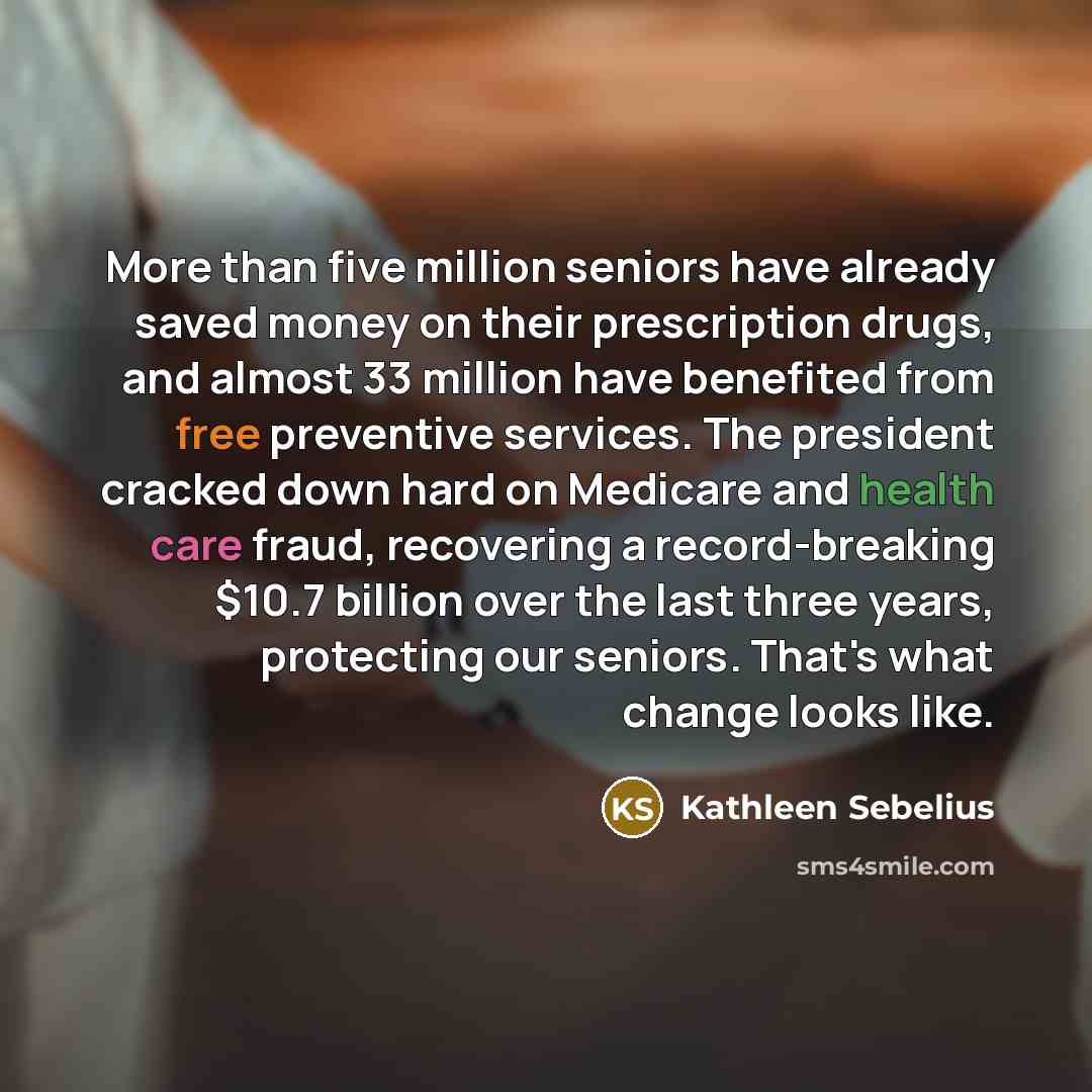 “More than five million seniors have already saved money on their prescription drugs, and almost 33 million have benefited from free preventive services. The president cracked down hard on Medicare and health care fraud, recovering a record-breaking $10.7 billion over the last three years…” quote by Kathleen Sebelius