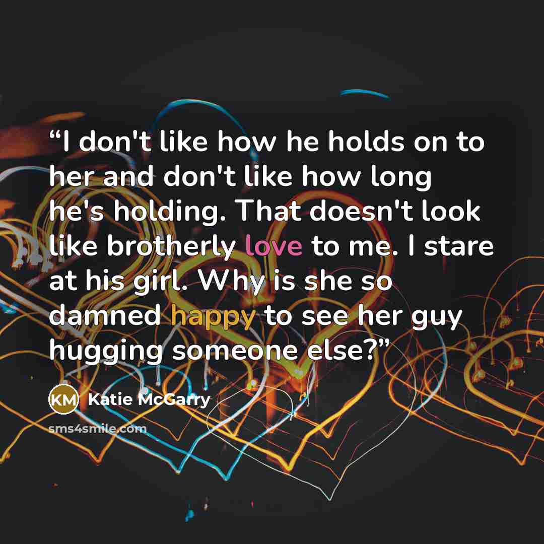 “I don't like how he holds on to her and don't like how long he's holding. That doesn't look like brotherly love to me. I stare at his girl. Why is she so damned happy to see her guy hugging someone else?” quote by Katie McGarry