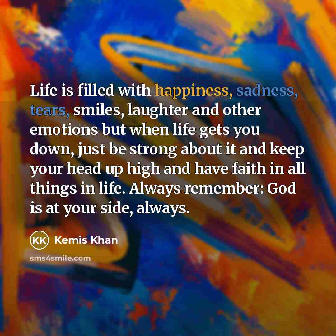 “Life is filled with happiness, sadness, tears, smiles, laughter and other emotions but when life gets you down, just be strong about it and keep your head up high and have faith in all things in life. Always remember: God is at your side, always.” quote by Kemis Khan