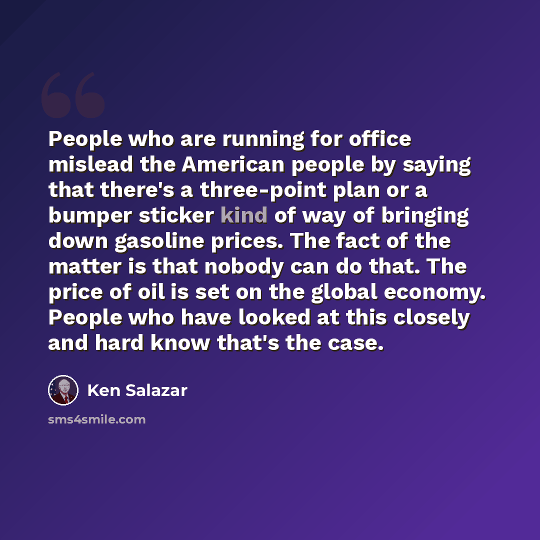 “People who are running for office mislead the American people by saying that there's a three-point plan or a bumper sticker kind of way of bringing down gasoline prices. The fact of the matter is that nobody can do that. The price of oil is set on the global economy. People who have looked at this…” quote by Ken Salazar