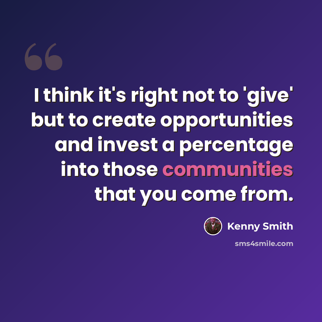 “I think it's right not to 'give' but to create opportunities and invest a percentage into those communities that you come from.” quote by Kenny Smith