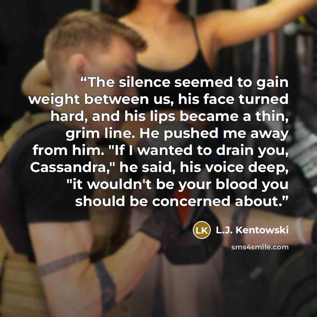 “The silence seemed to gain weight between us, his face turned hard, and his lips became a thin, grim line. He pushed me away from him. "If I wanted to drain you, Cassandra," he said, his voice deep, "it wouldn't be your blood you should be concerned about.” quote by L.J. Kentowski