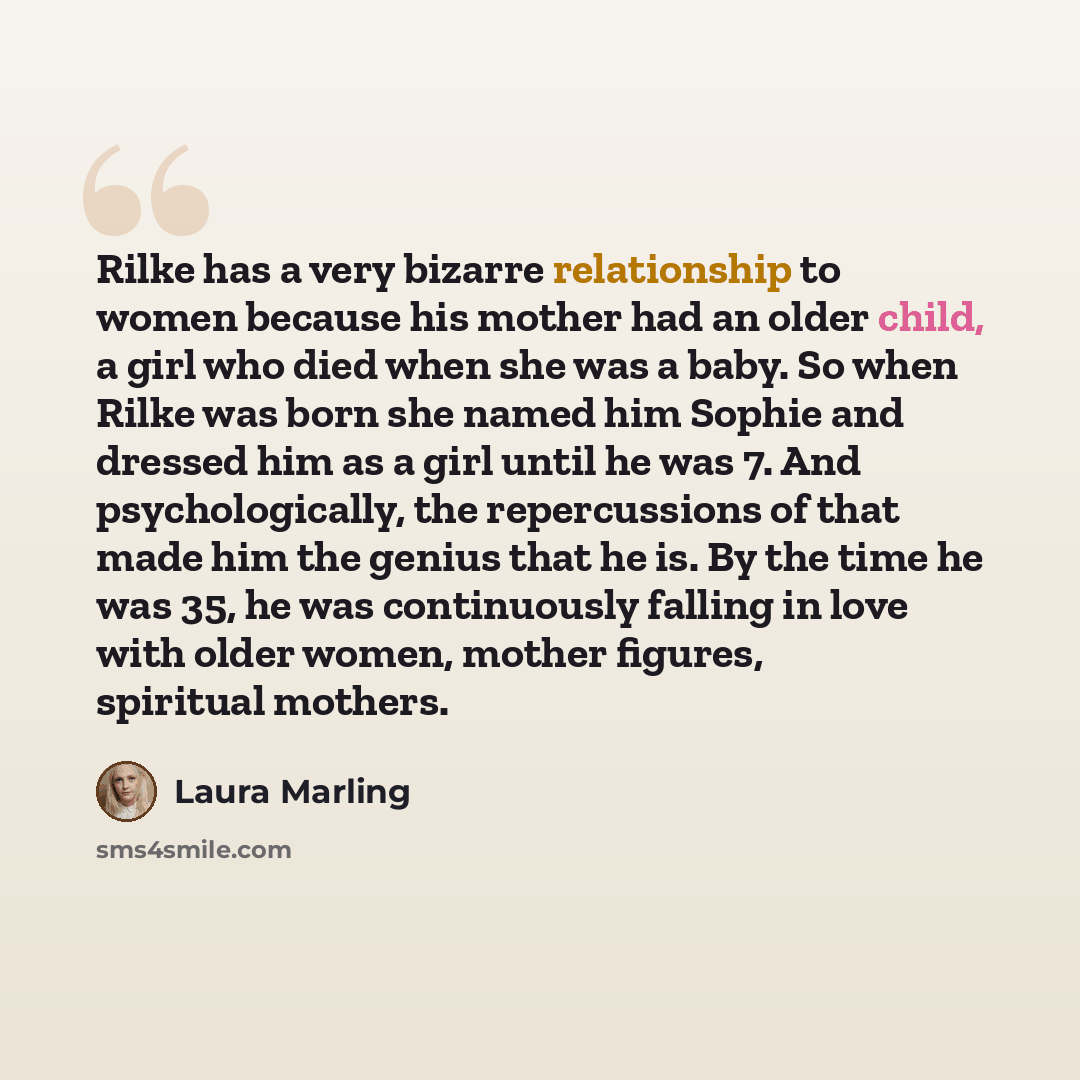 “Rilke has a very bizarre relationship to women because his mother had an older child, a girl who died when she was a baby. So when Rilke was born she named him Sophie and dressed him as a girl until he was 7. And psychologically, the repercussions of that made him the genius that he is. By the…” quote by Laura Marling