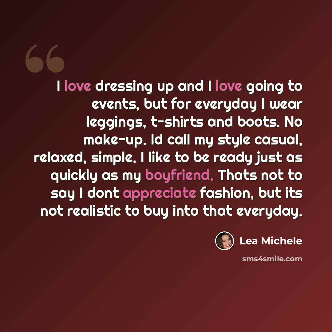 “I love dressing up and I love going to events, but for everyday I wear leggings, t-shirts and boots. No make-up. Id call my style casual, relaxed, simple. I like to be ready just as quickly as my boyfriend. Thats not to say I dont appreciate fashion, but its not realistic to buy into that everyday.” quote by Lea Michele