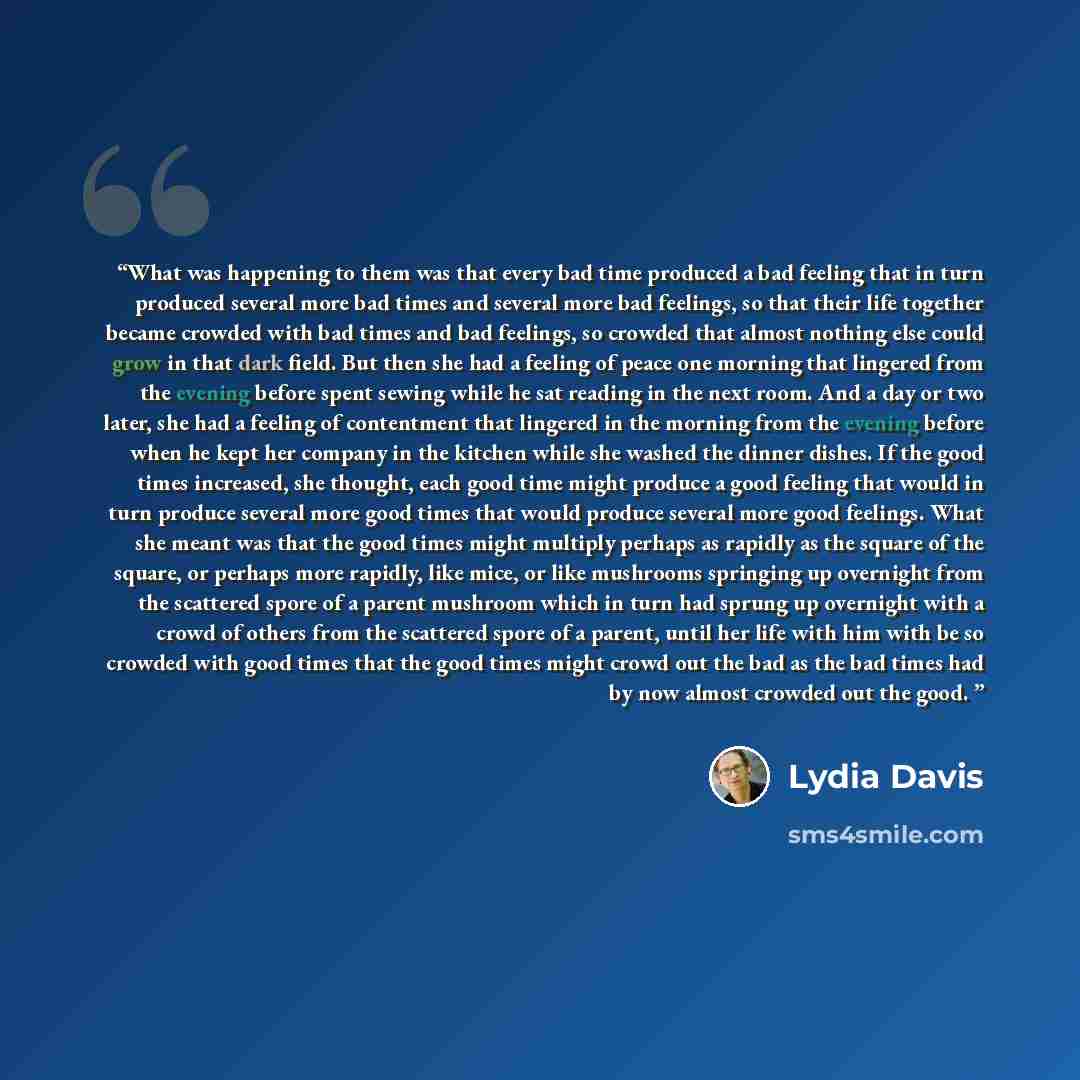 “What was happening to them was that every bad time produced a bad feeling that in turn produced several more bad times and several more bad feelings, so that their life together became crowded with bad times and bad feelings, so crowded that almost nothing else could grow in that dark field. But…” quote by Lydia Davis
