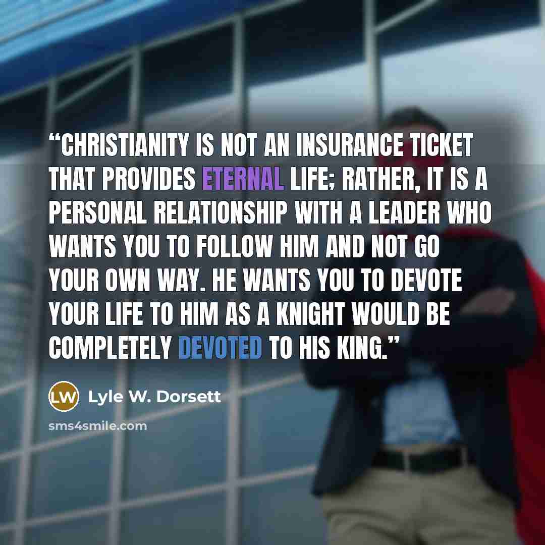 “Christianity is not an insurance ticket that provides eternal life; rather, it is a personal relationship with a Leader who wants you to follow Him and not go your own way. He wants you to devote your life to Him as a knight would be completely devoted to his king.” quote by Lyle W. Dorsett